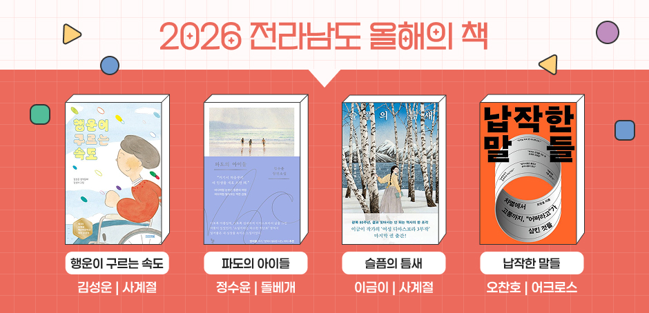 2026 전라남도 올해의 책
행운이 구르는 속도 김성운 | 사계절
파돠의 아이들 정수윤 | 돌베개
슬픔의 틈새 이금이 | 사계절
납작한 말들 오찬호 | 어크로스