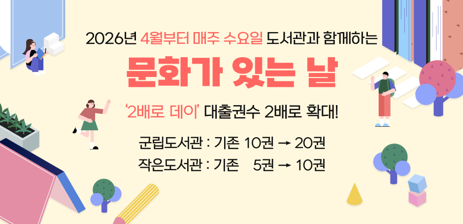 2026년 4월부터 매주 수요일 도서관과 함께하는 문화가 있는 날
'2배로 데이' 대출권수 2배로 확대!
군립도서관 : 기존 10권 -> 20권
작은도서관 : 기존 5권 -> 10권