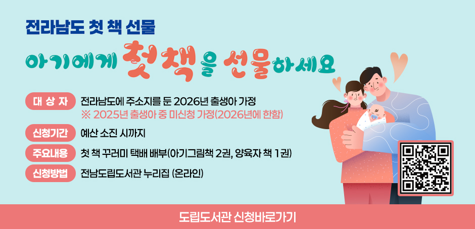 전라남도 첫 책 선물 아기에게 첫 책을 선물하세요
대상:전라남도에 주민등록을 둔 2026년 출생아 2025년 출생아 중 미신청 가정(2026년에 한함)
신청기간:예산 소진 시까지
신청방법:전남도립도서관 누리집 신청(QR코드 스캔)
받는방법:신청 시 입력한 주소로 택배 발송
책꾸러미:아기 그림책 2권, 양육자 책 1권
문의:전남도립도서관 ☎ 061-288-5231